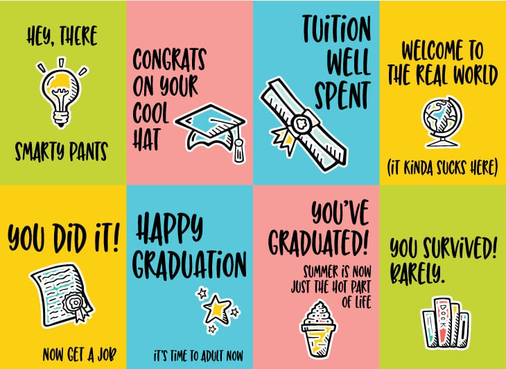 Eight Graduation cards that say, \"Congrats on Your Cool Hat\", \"You\'ve Graduated!  Summer is Now Just the Hot Part of Life\", \"Tuition Well Spent\", \"Happy Graduation, Its\' Time to Adult Now\", \"Hey There Smarty Pants\", \"You Did It! Now Get a Job\", \"You Survived Barely\" and \"Welcome to the Real World (It Kinda Sucks Here)\"